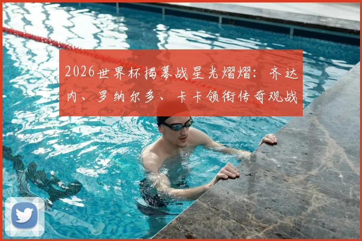 2026世界杯揭幕战星光熠熠：齐达内、罗纳尔多、卡卡领衔传奇观战团，重温经典对决时刻