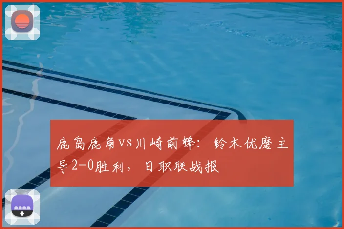 鹿岛鹿角vs川崎前锋:铃木优磨主导2-0胜利,日职联战报