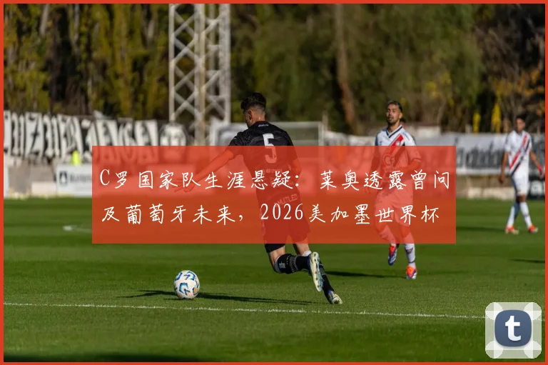 C罗国家队生涯悬疑：莱奥透露曾问及葡萄牙未来，2026美加墨世界杯计划成焦点