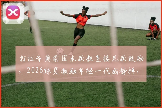 打拉齐奥前国米获教皇接见获鼓励，2026球员激励年轻一代成榜样，解读背后体育精神