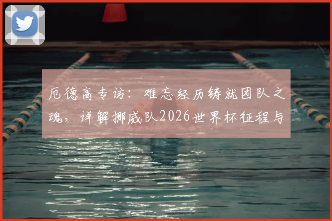 厄德高专访:难忘经历铸就团队之魂,详解挪威队2026世界杯征程与未来核心阵容展望