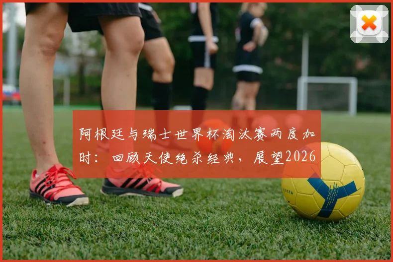 阿根廷与瑞士世界杯淘汰赛两度加时:回顾天使绝杀经典,展望2026潜在对决与战术分析