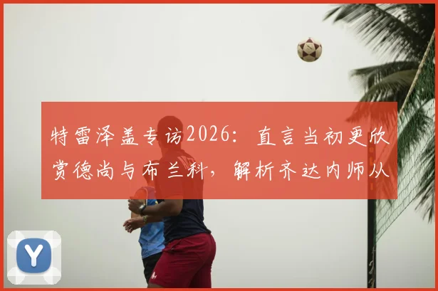 特雷泽盖专访2026:直言当初更欣赏德尚与布兰科,解析齐达内师从安切洛蒂后的执教蜕变