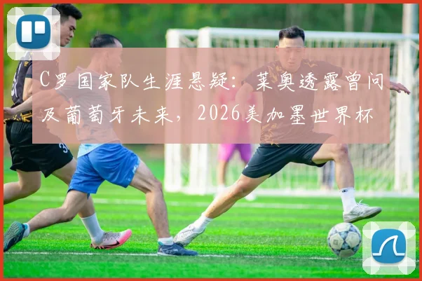 C罗国家队生涯悬疑:莱奥透露曾问及葡萄牙未来,2026美加墨世界杯计划成焦点