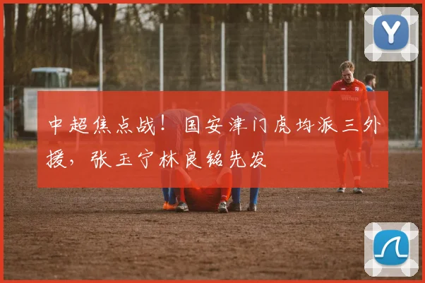 中超焦点战!国安津门虎均派三外援,张玉宁林良铭先发