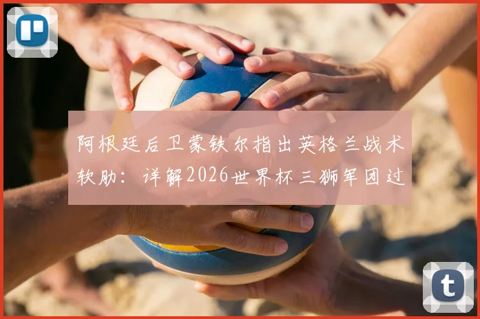 阿根廷后卫蒙铁尔指出英格兰战术软肋：详解2026世界杯三狮军团过度依赖边路进攻问题