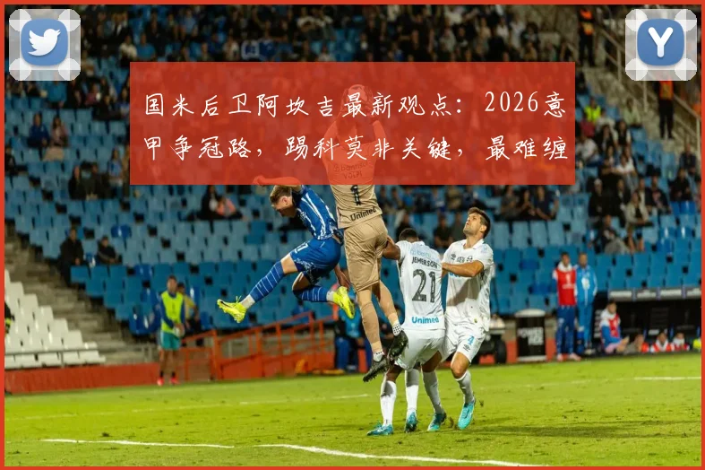 国米后卫阿坎吉最新观点：2026意甲争冠路，踢科莫非关键，最难缠的前锋竟是霍伊伦