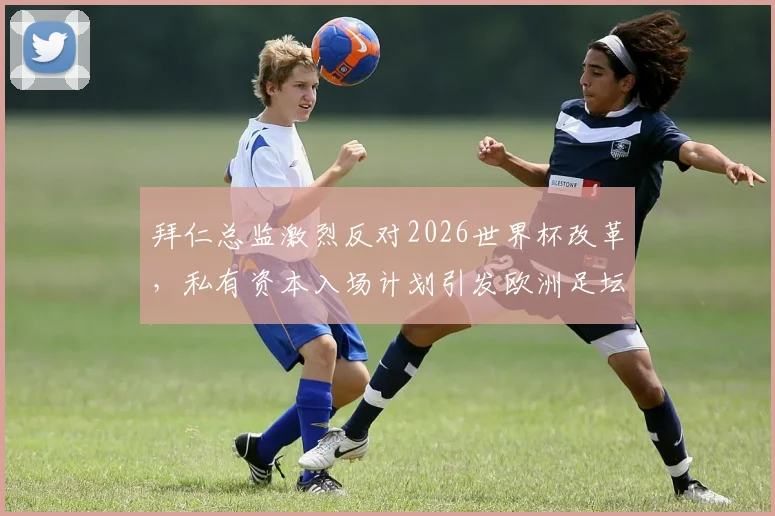 拜仁总监激烈反对2026世界杯改革,私有资本入场计划引发欧洲足坛强烈争议与质疑