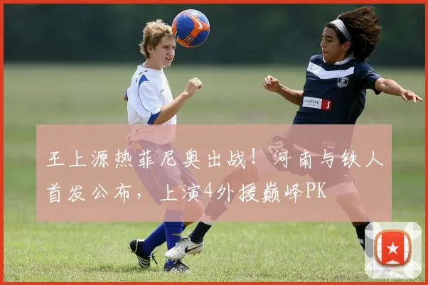 王上源热菲尼奥出战!河南与铁人首发公布,上演4外援巅峰PK