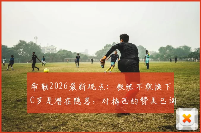 希勒2026最新观点:教练不敢换下C罗是潜在隐患,对梅西的赞美已词穷,足球名宿深度剖析