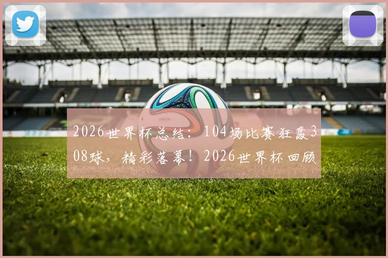 2026世界杯总结：104场比赛狂轰308球，精彩落幕！2026世界杯回顾与2030年世界杯展望