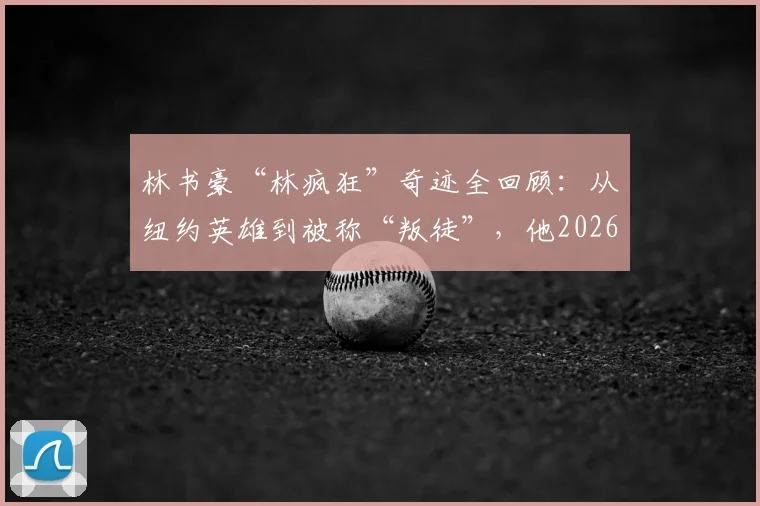 林书豪“林疯狂”奇迹全回顾：从纽约英雄到被称“叛徒”，他2026年的现状与篮球生涯深度解析
