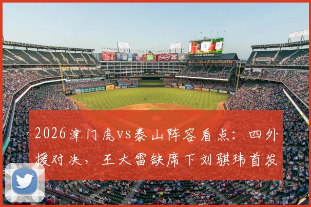 2026津门虎vs泰山阵容看点:四外援对决,王大雷缺席下刘骐玮首发门将表现前瞻