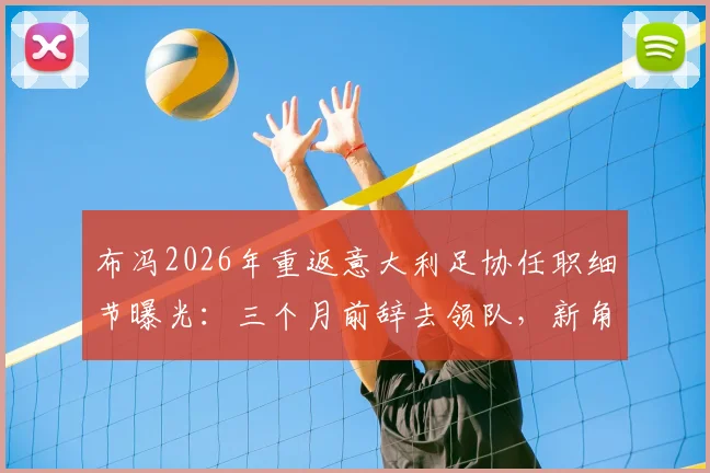 布冯2026年重返意大利足协任职细节曝光:三个月前辞去领队,新角色引发猜测
