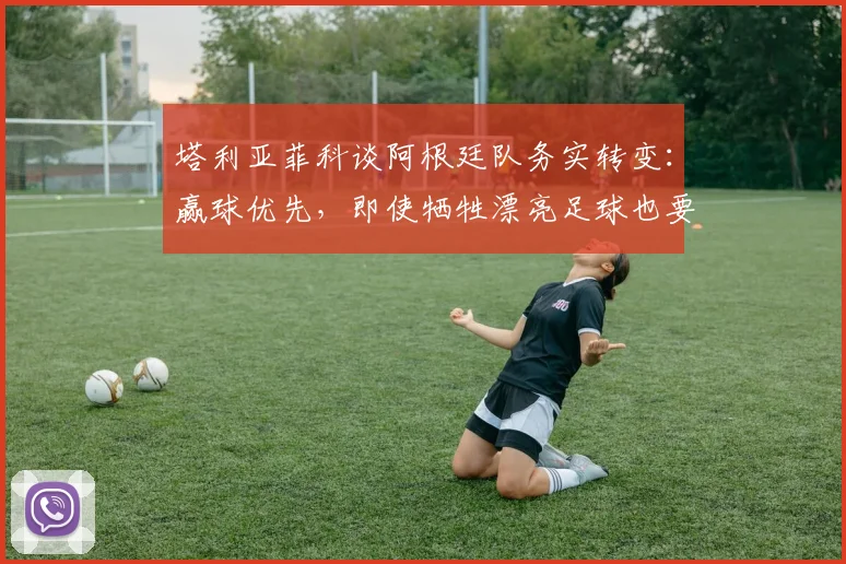 塔利亚菲科谈阿根廷队务实转变:赢球优先,即使牺牲漂亮足球也要为胜利改变