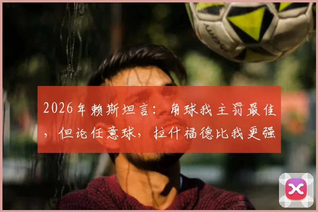 2026年赖斯坦言：角球我主罚最佳，但论任意球，拉什福德比我更强！