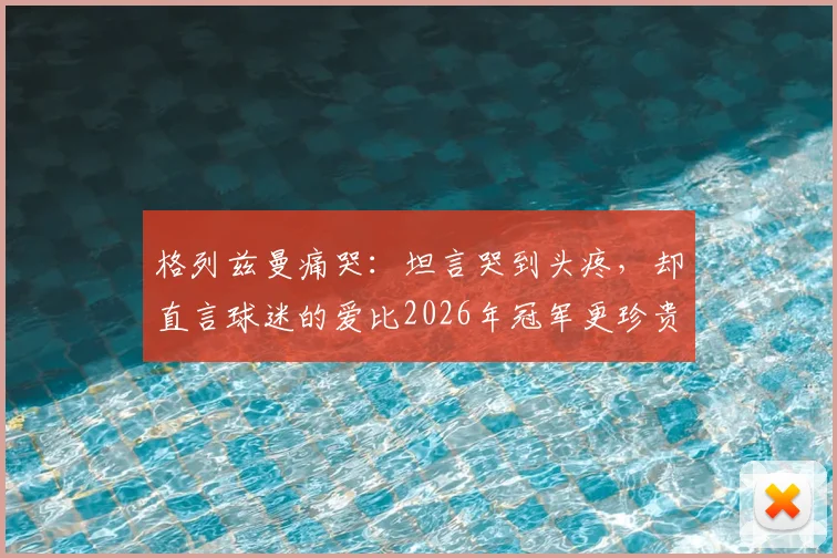 格列兹曼痛哭:坦言哭到头疼,却直言球迷的爱比2026年冠军更珍贵