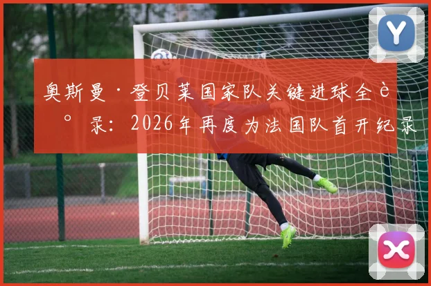 奥斯曼·登贝莱国家队关键进球全记录：2026年再度为法国队首开纪录，生涯仅第二次破门