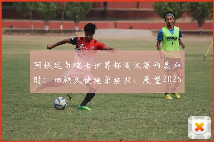 阿根廷与瑞士世界杯淘汰赛两度加时：回顾天使绝杀经典，展望2026潜在对决与战术分析
