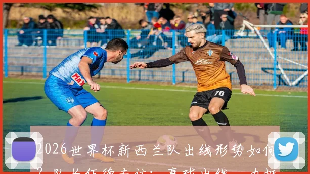 2026世界杯新西兰队出线形势如何?队长伍德专访:赢球出线,力挺英格兰夺冠