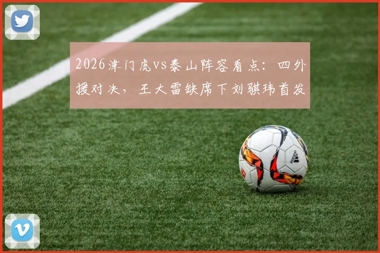 2026津门虎vs泰山阵容看点：四外援对决，王大雷缺席下刘骐玮首发门将表现前瞻