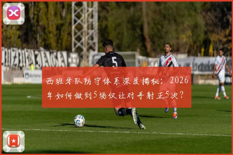 西班牙队防守体系深度揭秘：2026年如何做到5场仅让对手射正5次？这三大战术是关键