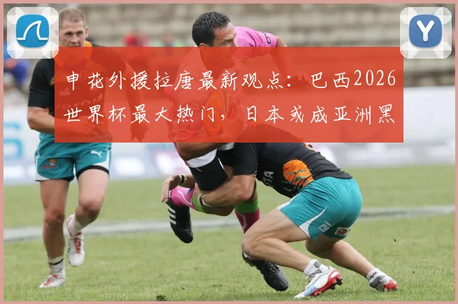 申花外援拉唐最新观点：巴西2026世界杯最大热门，日本或成亚洲黑马