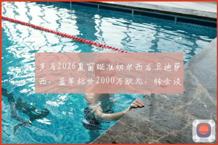 罗马2026夏窗瞄准切尔西后卫迪萨西，蓝军标价2000万欧元，转会谈判最新动态分析