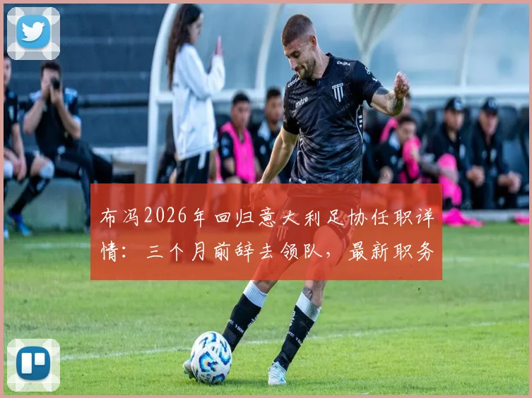 布冯2026年回归意大利足协任职详情:三个月前辞去领队,最新职务与未来规划解读