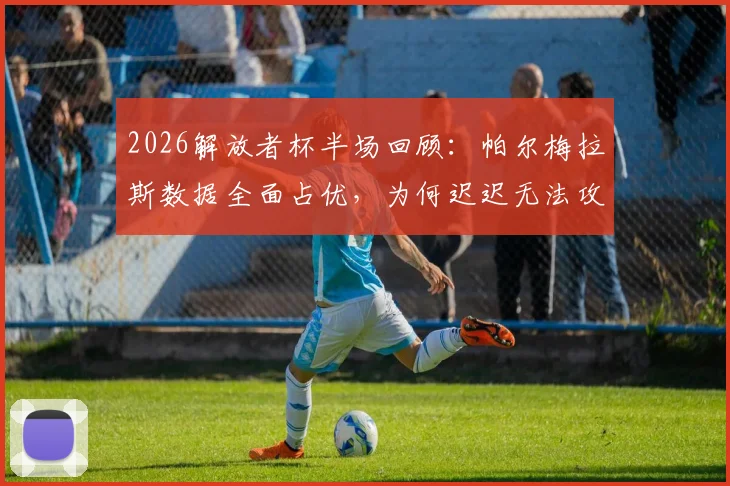 2026解放者杯半场回顾:帕尔梅拉斯数据全面占优,为何迟迟无法攻破波特诺山丘大门?