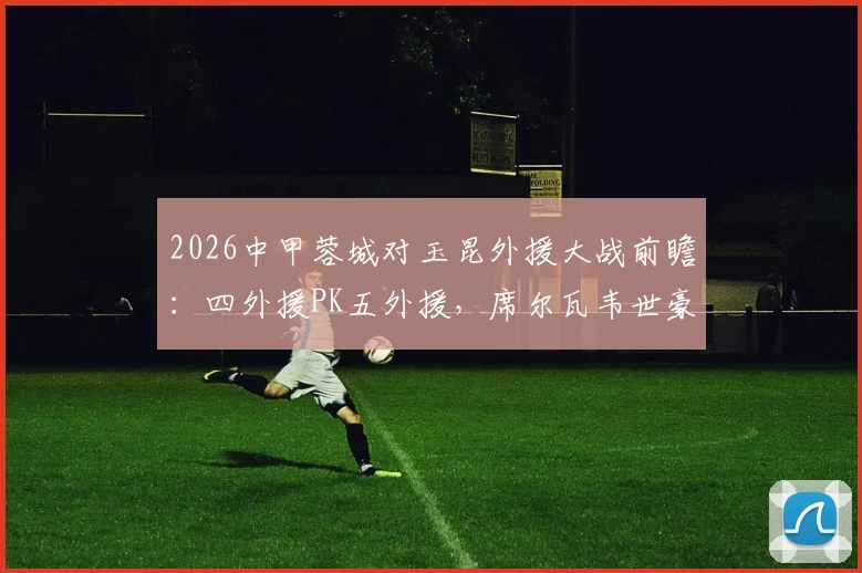 2026中甲蓉城对玉昆外援大战前瞻：四外援PK五外援，席尔瓦韦世豪领衔首发阵容看点解析