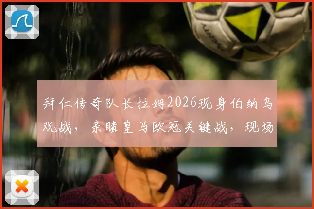 拜仁传奇队长拉姆2026现身伯纳乌观战，亲睹皇马欧冠关键战，现场图释出引热议