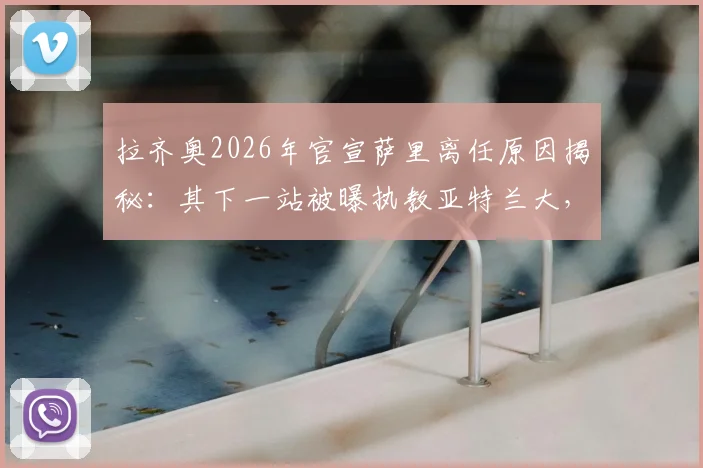 拉齐奥2026年官宣萨里离任原因揭秘:其下一站被曝执教亚特兰大,球迷热议其执教前景