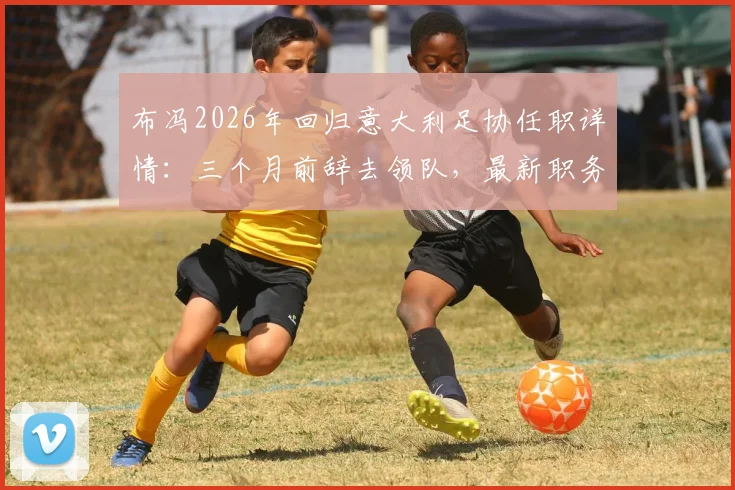 布冯2026年回归意大利足协任职详情：三个月前辞去领队，最新职务与未来规划解读
