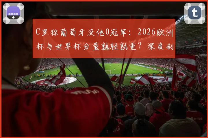 C罗称葡萄牙没他0冠军:2026欧洲杯与世界杯分量孰轻孰重?深度剖析其国家队历史贡献