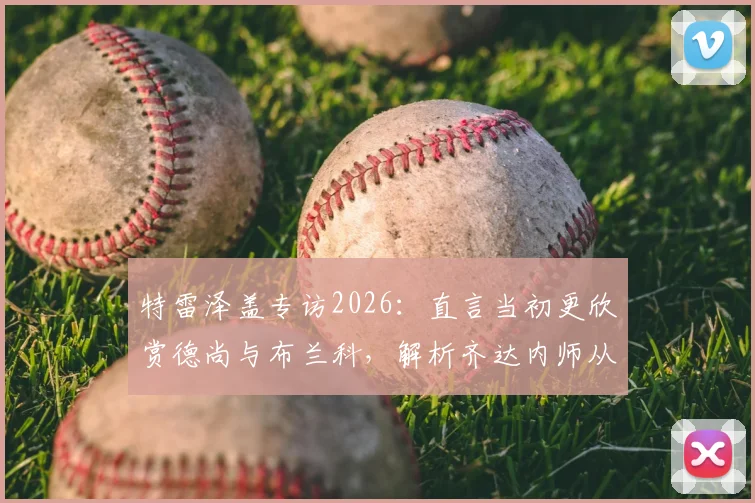 特雷泽盖专访2026：直言当初更欣赏德尚与布兰科，解析齐达内师从安切洛蒂后的执教蜕变