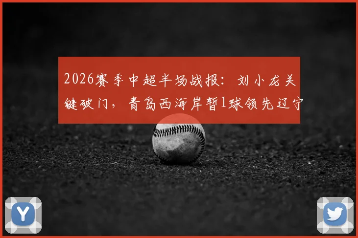 2026赛季中超半场战报：刘小龙关键破门，青岛西海岸暂1球领先辽宁铁人，赛况分析速览