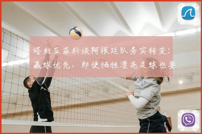 塔利亚菲科谈阿根廷队务实转变：赢球优先，即使牺牲漂亮足球也要为胜利改变