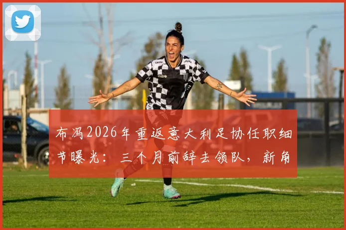 布冯2026年重返意大利足协任职细节曝光：三个月前辞去领队，新角色引发猜测