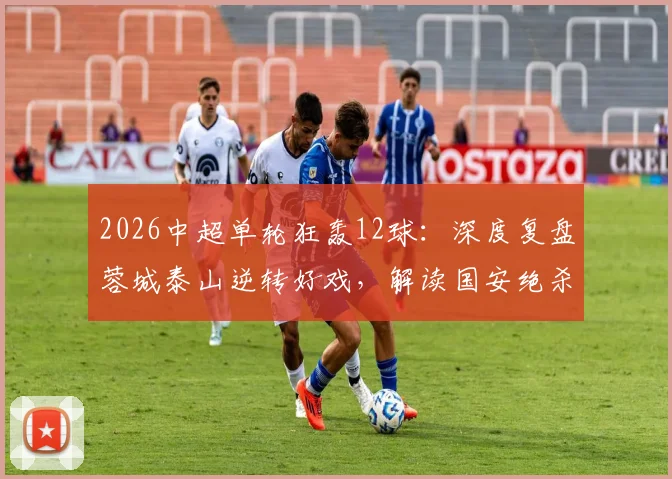 2026中超单轮狂轰12球：深度复盘蓉城泰山逆转好戏，解读国安绝杀如何改变争冠格局