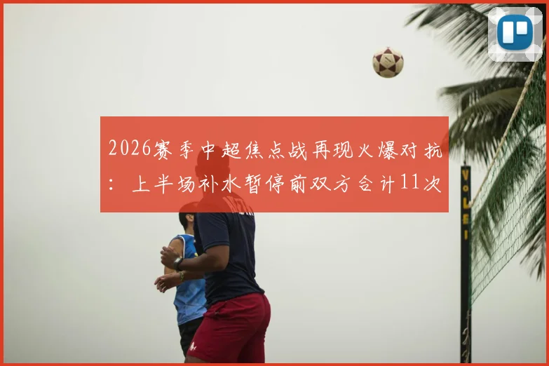 2026赛季中超焦点战再现火爆对抗：上半场补水暂停前双方合计11次犯规，裁判尺度引热议