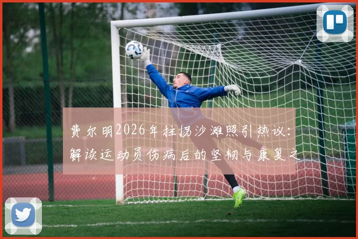 费尔明2026年拄拐沙滩照引热议：解读运动员伤病后的坚韧与康复之路