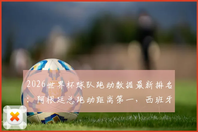 2026世界杯球队跑动数据最新排名:阿根廷总跑动距离第一,西班牙高强度跑动表现亮眼,详细数据分析解读