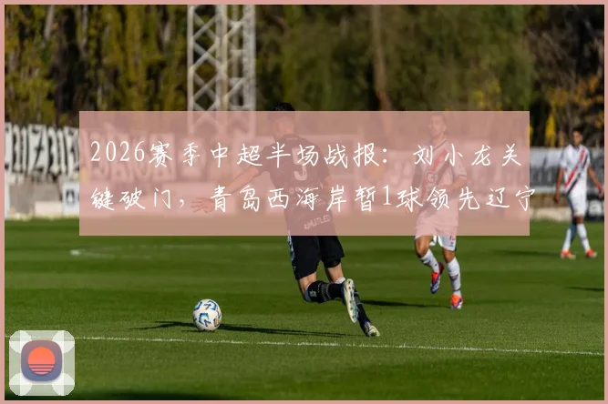 2026赛季中超半场战报:刘小龙关键破门,青岛西海岸暂1球领先辽宁铁人,赛况分析速览