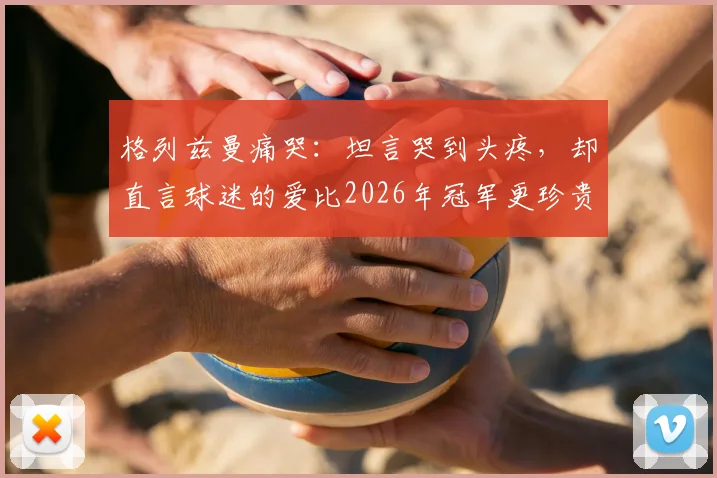 格列兹曼痛哭：坦言哭到头疼，却直言球迷的爱比2026年冠军更珍贵