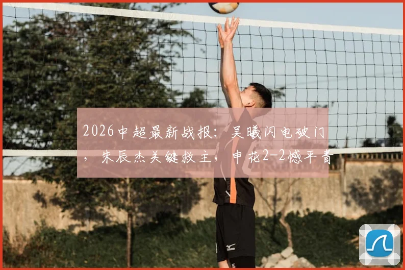 2026中超最新战报:吴曦闪电破门,朱辰杰关键救主,申花2-2憾平青岛西海岸,争冠悬念加剧