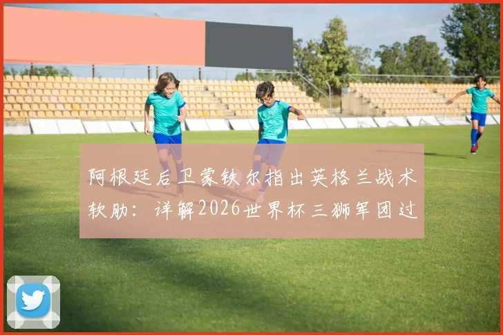 阿根廷后卫蒙铁尔指出英格兰战术软肋:详解2026世界杯三狮军团过度依赖边路进攻问题