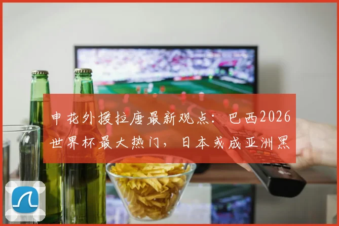 申花外援拉唐最新观点:巴西2026世界杯最大热门,日本或成亚洲黑马