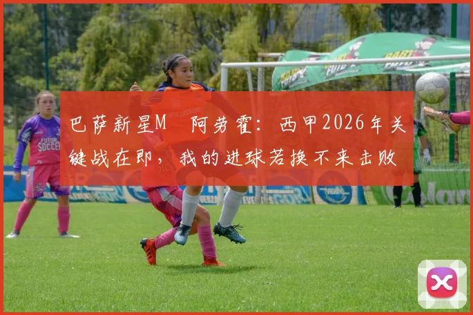 巴萨新星M・阿劳霍:西甲2026年关键战在即,我的进球若换不来击败西班牙将毫无意义