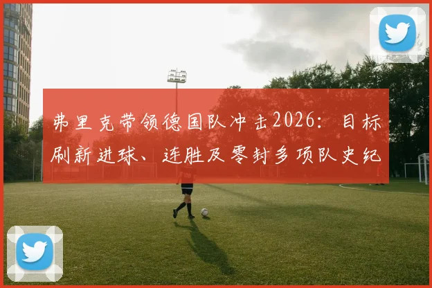 弗里克带领德国队冲击2026：目标刷新进球、连胜及零封多项队史纪录